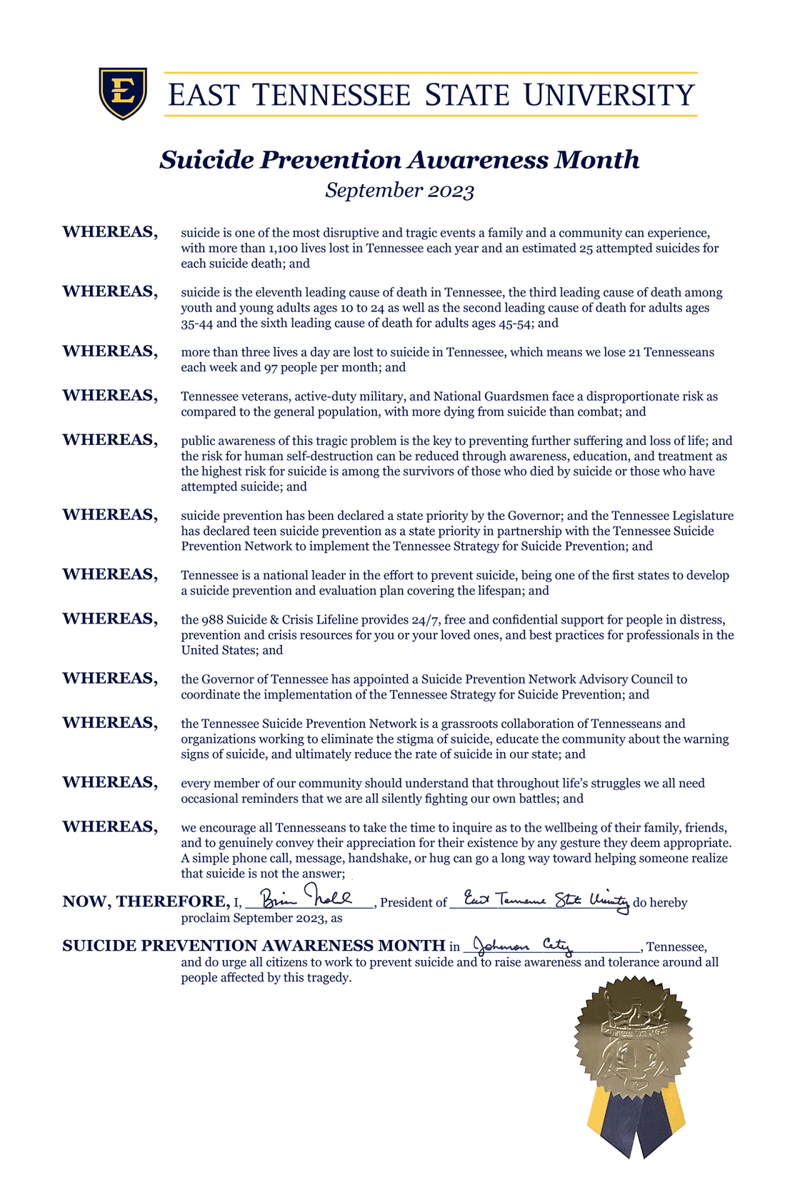 WHEREAS, suicide is one of the most disruptive and tragic events a family and a community can experience, with more than 1,100 lives lost in Tennessee each year and an estimated 25 attempted suicides for each suicide death; and WHEREAS, suicide is the eleventh leading cause of death in Tennessee, the third leading cause of death among youth and young adults ages 10 to 24 as well as the second leading cause of death for adults ages 35-44 and the sixth leading cause of death for adults ages 45-54; and WHEREAS, more than three lives a day are lost to suicide in Tennessee, which means we lose 21 Tennesseans each week and 97 people per month; and WHEREAS, Tennessee veterans, active-duty military, and National Guardsmen face a disproportionate risk as compared to the general population, with more dying from suicide than combat; and WHEREAS, public awareness of this tragic problem is the key to preventing further suffering and loss of life; and the risk for human self-destruction can be reduced through awareness, education, and treatment as the highest risk for suicide is among the survivors of those who died by suicide or those who have attempted suicide; and WHEREAS, suicide prevention has been declared a state priority by the Governor; and the Tennessee Legislature has declared teen suicide prevention as a state priority in partnership with the Tennessee Suicide Prevention Network to implement the Tennessee Strategy for Suicide Prevention; and WHEREAS, Tennessee is a national leader in the effort to prevent suicide, being one of the first states to develop a suicide prevention and evaluation plan covering the lifespan; and WHEREAS, the 988 Suicide & Crisis Lifeline provides 24/7, free and confidential support for people in distress, prevention and crisis resources for you or your loved ones, and best practices for professionals in the United States; and WHEREAS, the Governor of Tennessee has appointed a Suicide Prevention Network Advisory Council to coordinate the implementation of the Tennessee Strategy for Suicide Prevention; and WHEREAS, the Tennessee Suicide Prevention Network is a grassroots collaboration of Tennesseans and organizations working to eliminate the stigma of suicide, educate the community about the warning signs of suicide, and ultimately reduce the rate of suicide in our state; and WHEREAS, every member of our community should understand that throughout life’s struggles we all need occasional reminders that we are all silently fighting our own battles; and WHEREAS, we encourage all Tennesseans to take the time to inquire as to the wellbeing of their family, friends, and to genuinely convey their appreciation for their existence by any gesture they deem appropriate. A simple phone call, message, handshake, or hug can go a long way toward helping someone realize that suicide is not the answer; NOW, THEREFORE, I, Brian Noland, President of East Tennessee State University, do hereby proclaim September 2023, as SUICIDE PREVENTION AWARENESS MONTH at East Tennessee State University, and do urge all citizens to work to prevent suicide and to raise awareness and tolerance around all people affected by this tragedy. Suicide Prevention Awareness Month September 2023